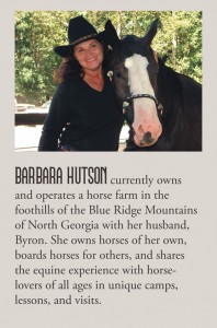 Barbara Hutson currently owns and operates Stillwater Farms, a horse farm located in the foothills of the Blue Ridge Mountains in Dawsonville, Georgia with her husband, Byron. She owns horses of her own, boards horses for others, and shares the equine experience with horse-lovers of all ages in unique camps, lessons, visits and through her writing.