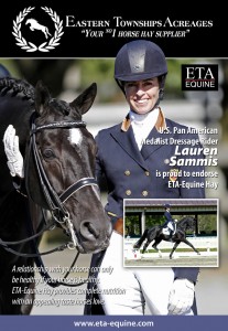 Eastern Township Acreages Equine Endorsed by Two-Time US Team Medalist Lauren Sammis WELLINGTON, FLORIDA – January 30, 2014. Two-time US Team medalist and internationally known Dressage rider Lauren Sammis has officially made her endorsement for Eastern Township Acreages Equine (ETA-Equine). ETA-Equine is well respected and known throughout the equine world as makers of top quality hay mix blends that meet performance horses’ nutritional needs while promoting good health and peak performance. Because ETA-Equine knows that competition horses don’t have the luxury of time to spend out in the pasture, they’ve created hay mixes that are specially blended so performance horses can graze throughout the day just like they would in the wild. 