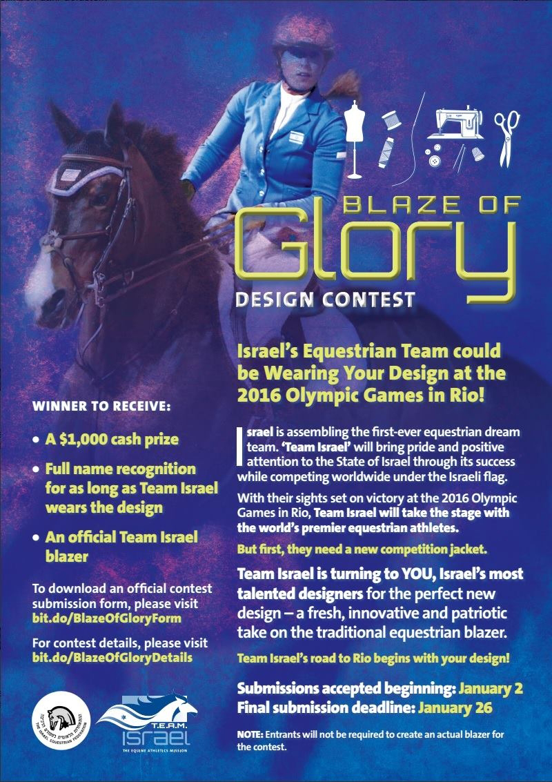DESIGN CONTEST LAUNCHES ISRAEL EQUESTRIAN NON-PROFIT 'T.E.A.M. ISRAEL' TO AWARD $1,000 CASH PRIZE FOR REDESIGN OF ISRAELI EQUESTRIAN TEAM’S COMPETITION JACKET (JERUSALEM, Israel – January 13, 2014) T.E.A.M. Israel – The Equine Athletics Mission Israel (www.team-israel.org), a non-profit organization dedicated to positively impacting Israeli society through the development of a robust equestrian culture, announced today that it is sponsoring a contest for Israeli fashion designers and design students to create a new design for the Israeli Equestrian Team’s competition jacket.